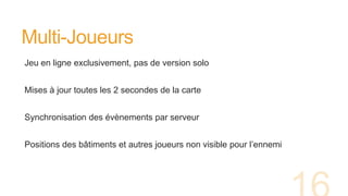 Multi-Joueurs
Jeu en ligne exclusivement, pas de version solo
Mises à jour toutes les 2 secondes de la carte
Synchronisation des évènements par serveur
Positions des bâtiments et autres joueurs non visible pour l’ennemi
 