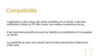 Compatibilité
L’application a été conçue afin d’être contrôlée par un clavier, il est donc
préférable d’utiliser un PC afin d’avoir une meilleure expérience de jeu.
Il est néanmoins possible de jouer sur tablette ou smartphone si l’on possède
un clavier.
La possibilité de jouer sans clavier (point & click) pourrait être l’objet d’une
mise à jour.
 