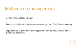 Méthode de management
Méthode Agile utilisée : Scrum
Réunion quotidienne entre les membres du groupe : Daily Scrum Meeting
Séparation de la période de développement en 6 Sprints, chacun d’une
durée de 2 semaines.
 