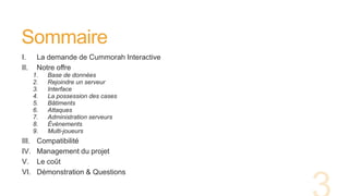 Sommaire
I. La demande de Cummorah Interactive
II. Notre offre
1. Base de données
2. Rejoindre un serveur
3. Interface
4. La possession des cases
5. Bâtiments
6. Attaques
7. Administration serveurs
8. Évènements
9. Multi-joueurs
III. Compatibilité
IV. Management du projet
V. Le coût
VI. Démonstration & Questions
 