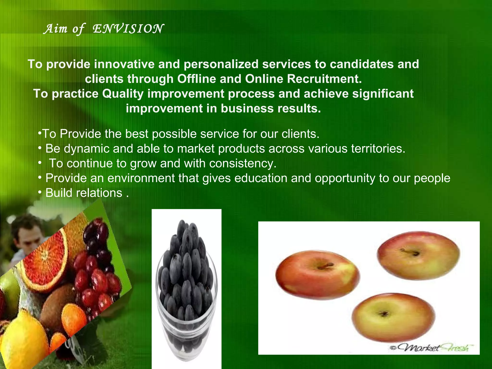 Aim of  ENVISION To provide innovative and personalized services to candidates and clients through Offline and Online Recruitment. To practice Quality improvement process and achieve significant improvement in business results. To Provide the best possible service for our clients. Be dynamic and able to market products across various territories. To continue to grow and with consistency. Provide an environment that gives education and opportunity to our people Build relations . 