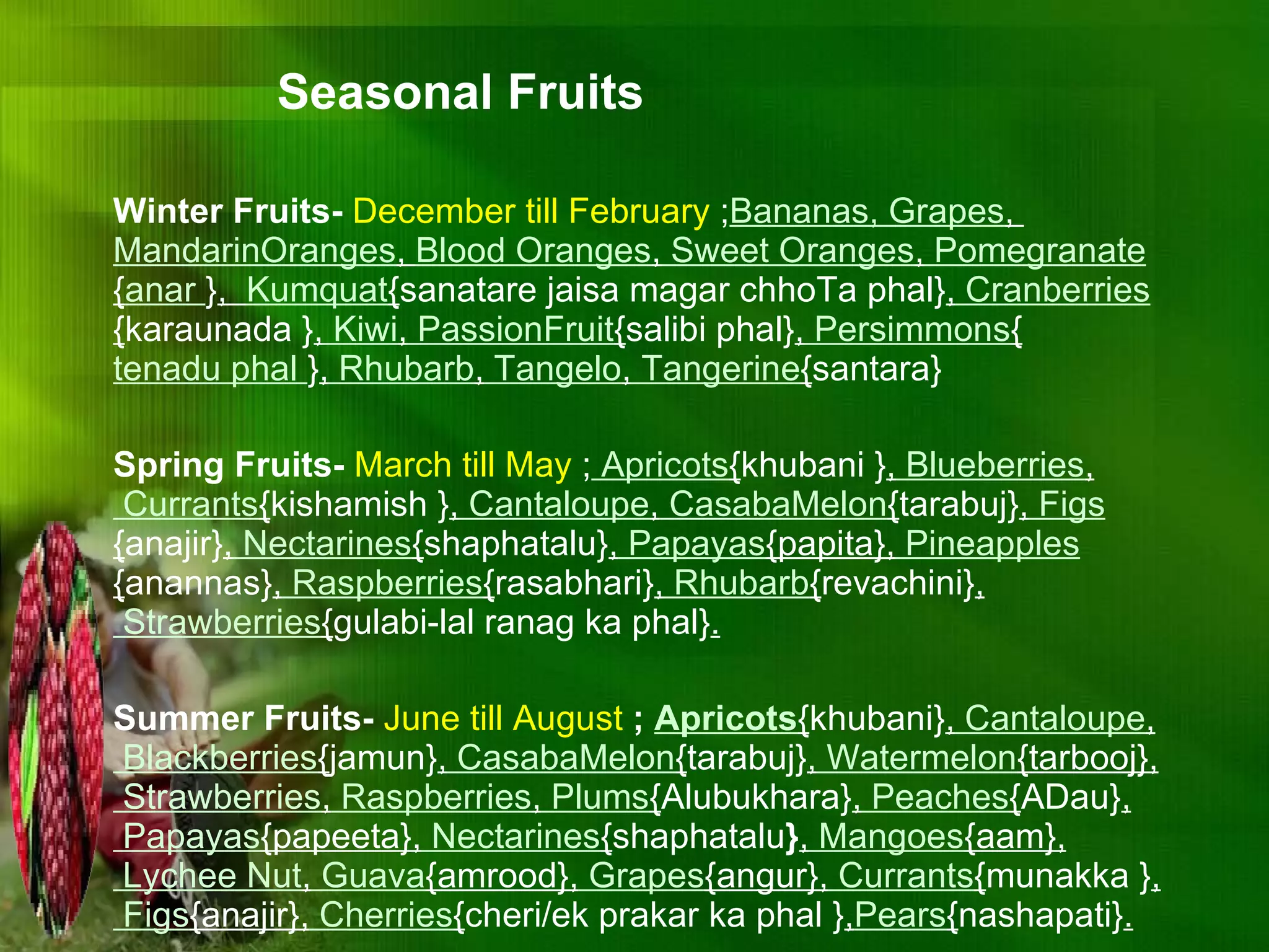 Winter Fruits-  December till February  ; Bananas, Grapes ,  MandarinOranges ,  Blood Oranges ,  Sweet Oranges ,  Pomegranate  { anar  } ,  Kumquat { sanatare jaisa magar chhoTa phal} ,  Cranberries  { karaunada } ,  Kiwi ,  PassionFruit { salibi phal} ,  Persimmons { tenadu phal  } ,  Rhubarb ,  Tangelo ,  Tangerine { santara} Spring Fruits-  March till May  ;  Apricots { khubani } ,  Blueberries ,  Currants { kishamish } ,  Cantaloupe ,  CasabaMelon { tarabuj} ,  Figs { anajir} ,  Nectarines { shaphatalu} ,  Papayas {papita},  Pineapples { anannas} ,  Raspberries { rasabhari} ,  Rhubarb { revachini} ,  Strawberries { gulabi-lal ranag ka phal} . Summer Fruits-  June till August   ;  Apricots { khubani} ,  Cantaloupe ,  Blackberries { jamun} ,  CasabaMelon { tarabuj} ,  Watermelon {tarbooj},  Strawberries ,  Raspberries ,  Plums { Alubukhara} ,  Peaches { ADau} ,  Papayas {papeeta},  Nectarines { shaphatalu } ,  Mangoes {aam},  Lychee Nut ,  Guava {amrood},  Grapes {angur},  Currants { munakka } ,  Figs {anajir},  Cherries { cheri/ek prakar ka phal } , Pears { nashapati} . Seasonal Fruits 