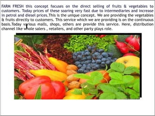 FARM FRESH this concept focuses on the direct selling of fruits & vegetables to customers. Today prices of these soaring very fast due to intermediaries and increase in petrol and diesel prices. This is the unique concept. We are providing the vegetables & fruits directly to customers. This service which we are providing is on the continuous basis.Today various malls, shops, others are provide this service. Here, distribution channel like whole salers , retailers, and other party plays role. 