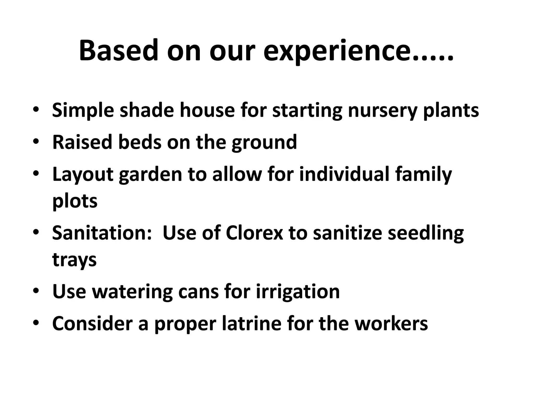 Based on our experience.....
• Simple shade house for starting nursery plants
• Raised beds on the ground
• Layout garden to allow for individual family
plots
• Sanitation: Use of Clorex to sanitize seedling
trays
• Use watering cans for irrigation
• Consider a proper latrine for the workers
 
