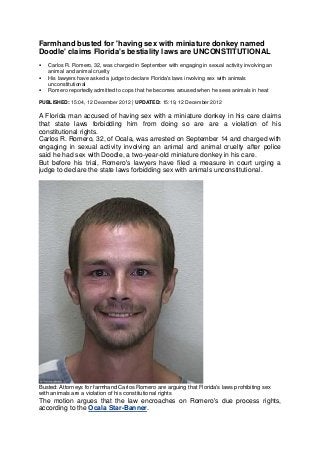 Farmhand busted for 'having sex with miniature donkey named
Doodle' claims Florida's bestiality laws are UNCONSTITUTIONAL
   Carlos R. Romero, 32, was charged in September with engaging in sexual activity involving an
    animal and animal cruelty
   His lawyers have asked a judge to declare Florida's laws involving sex with animals
    unconstitutional
   Romero reportedly admitted to cops that he becomes aroused when he sees animals in heat

PUBLISHED: 15:04, 12 December 2012 | UPDATED: 15:19, 12 December 2012

A Florida man accused of having sex with a miniature donkey in his care claims
that state laws forbidding him from doing so are are a violation of his
constitutional rights.
Carlos R. Romero, 32, of Ocala, was arrested on September 14 and charged with
engaging in sexual activity involving an animal and animal cruelty after police
said he had sex with Doodle, a two-year-old miniature donkey in his care.
But before his trial, Romero's lawyers have filed a measure in court urging a
judge to declare the state laws forbidding sex with animals unconstitutional.




Busted: Attorneys for farmhand Carlos Romero are arguing that Florida's laws prohibiting sex
with animals are a violation of his constitutional rights
The motion argues that the law encroaches on Romero's due process rights,
according to the Ocala Star-Banner.
 