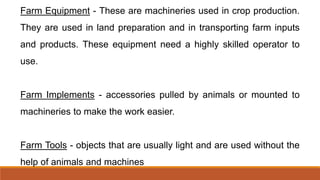 Farm Equipment - These are machineries used in crop production.
They are used in land preparation and in transporting farm inputs
and products. These equipment need a highly skilled operator to
use.
Farm Implements - accessories pulled by animals or mounted to
machineries to make the work easier.
Farm Tools - objects that are usually light and are used without the
help of animals and machines
 