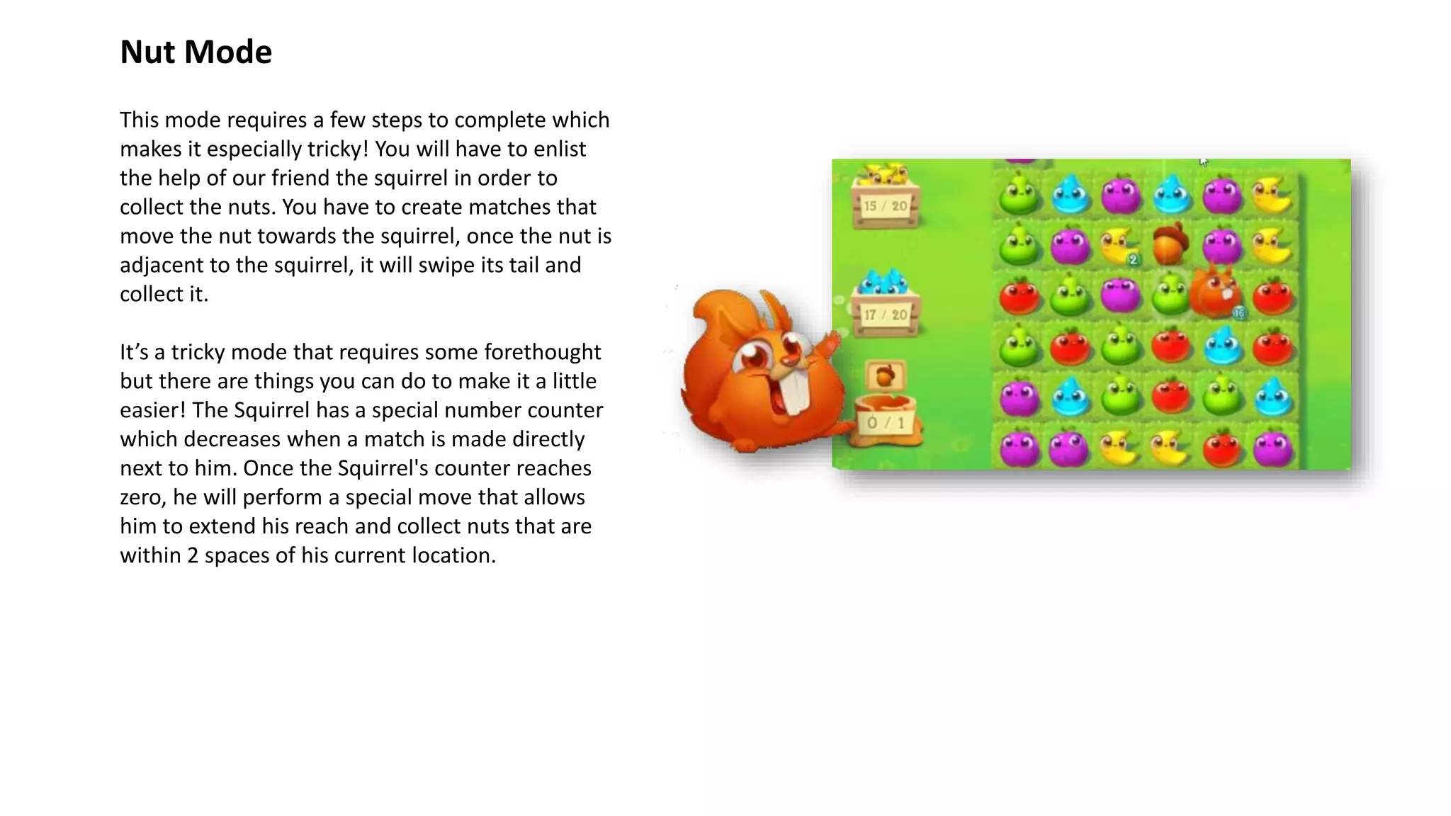 Nut Mode
This mode requires a few steps to complete which
makes it especially tricky! You will have to enlist
the help of our friend the squirrel in order to
collect the nuts. You have to create matches that
move the nut towards the squirrel, once the nut is
adjacent to the squirrel, it will swipe its tail and
collect it.
It’s a tricky mode that requires some forethought
but there are things you can do to make it a little
easier! The Squirrel has a special number counter
which decreases when a match is made directly
next to him. Once the Squirrel's counter reaches
zero, he will perform a special move that allows
him to extend his reach and collect nuts that are
within 2 spaces of his current location.
 