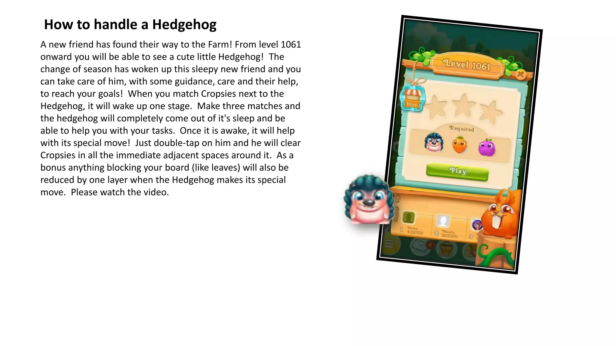 A new friend has found their way to the Farm! From level 1061
onward you will be able to see a cute little Hedgehog! The
change of season has woken up this sleepy new friend and you
can take care of him, with some guidance, care and their help,
to reach your goals! When you match Cropsies next to the
Hedgehog, it will wake up one stage. Make three matches and
the hedgehog will completely come out of it's sleep and be
able to help you with your tasks. Once it is awake, it will help
with its special move! Just double-tap on him and he will clear
Cropsies in all the immediate adjacent spaces around it. As a
bonus anything blocking your board (like leaves) will also be
reduced by one layer when the Hedgehog makes its special
move. Please watch the video.
How to handle a Hedgehog
 