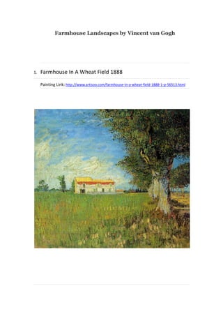 Farmhouse Landscapes by Vincent van Gogh

1.

Farmhouse In A Wheat Field 1888
Painting Link: http://www.artisoo.com/farmhouse-in-a-wheat-field-1888-1-p-56513.html

 