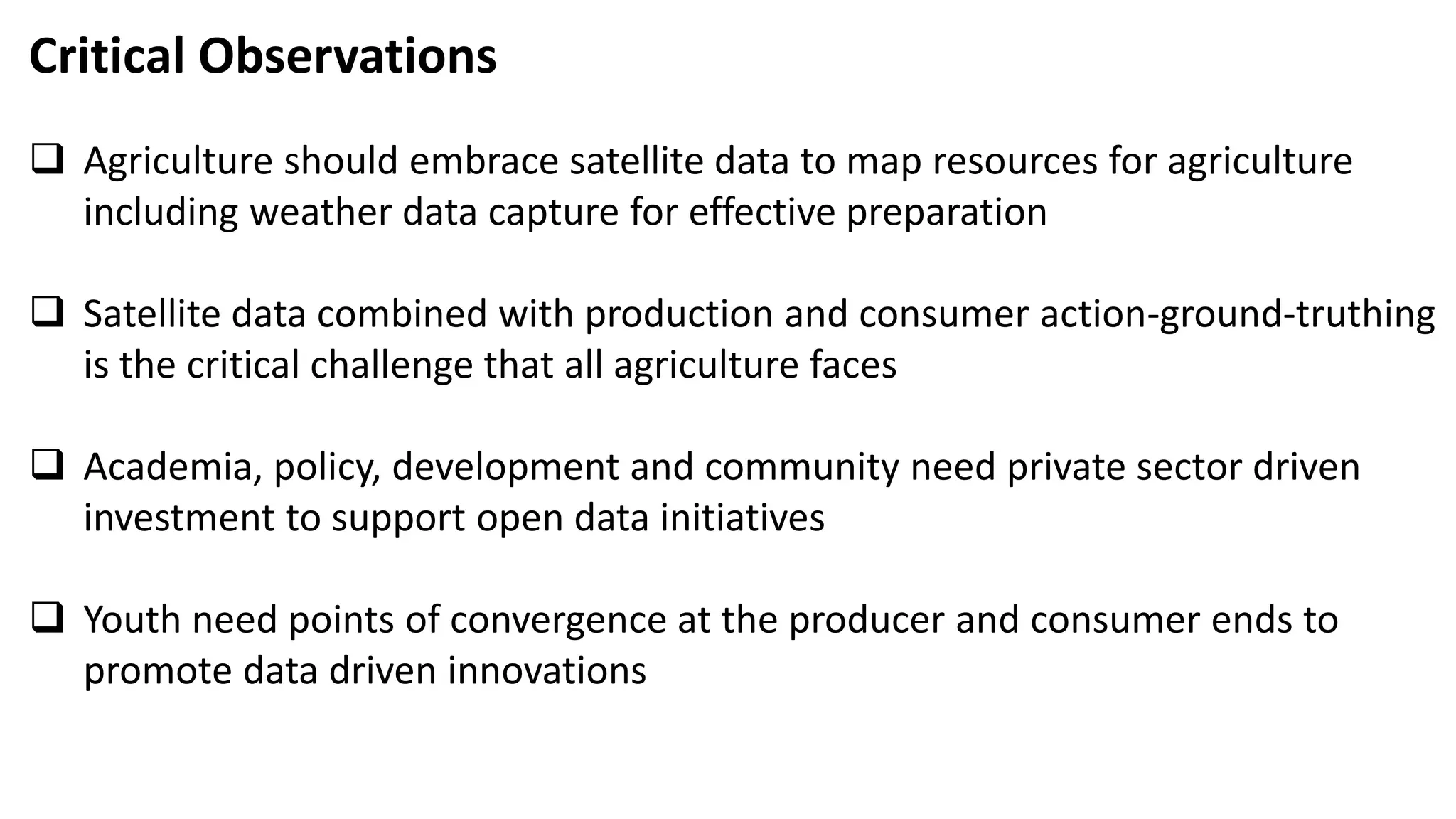 Critical Observations
 Agriculture should embrace satellite data to map resources for agriculture
including weather data capture for effective preparation
 Satellite data combined with production and consumer action-ground-truthing
is the critical challenge that all agriculture faces
 Academia, policy, development and community need private sector driven
investment to support open data initiatives
 Youth need points of convergence at the producer and consumer ends to
promote data driven innovations
 