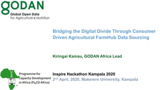 Bridging the Digital Divide Through Consumer
Driven Agricultural FarmHub Data Sourcing
Kiringai Kamau, GODAN Africa Lead
Inspire Hackathon Kampala 2020
2nd April, 2020, Makerere University, Kampala
 
