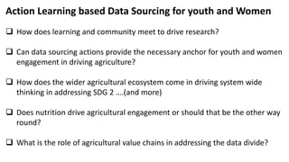 Action Learning based Data Sourcing for youth and Women
 How does learning and community meet to drive research?
 Can data sourcing actions provide the necessary anchor for youth and women
engagement in driving agriculture?
 How does the wider agricultural ecosystem come in driving system wide
thinking in addressing SDG 2 ….(and more)
 Does nutrition drive agricultural engagement or should that be the other way
round?
 What is the role of agricultural value chains in addressing the data divide?
 
