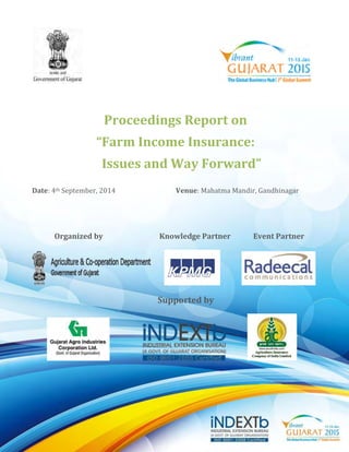 Proceedings Report on 
“Farm Income Insurance: 
Issues and Way Forward” 
Date: 4th September, 2014 Venue: Mahatma Mandir, Gandhinagar 
Organized by Knowledge Partner Event Partner 
Supported by 
 