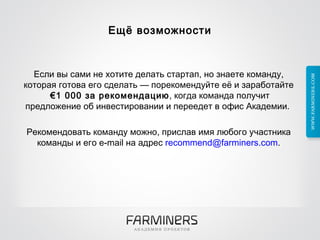 Ещё возможности Если вы сами не хотите делать стартап, но знаете команду, которая готова его сделать — порекомендуйте её и заработайте  €1 000 за рекомендацию , когда команда получит предложение об инвестировании и переедет в офис Академии.  Рекомендовать команду можно, прислав имя любого участника команды и его e-mail на адрес  [email_address] . 