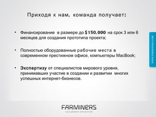 Приходя к нам, команда получает:  Финансированиев размере до  $150,000  на срок 3 или 6 месяцев для создания прототипа проекта; Полностью оборудованные  рабочие места  в современном престижном офисе, компьютеры MacBook; Экспертизу  от специалистов мирового уровня, принимавших участие в создании и развитиимногих успешных интернет-бизнесов. 