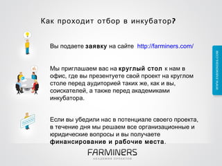 Как проходит отбор в инкубатор?  Вы подаете  заявку  на сайте    http://farminers.com/ Мы приглашаем вас на  круглый стол  к нам в офис, где вы презентуете свой проект на круглом столе перед аудиторией таких же, как и вы, соискателей, а также   перед академиками инкубатора. Если вы убедили нас в потенциале своего проекта, в течение днямы решаем все организационные и юридические вопросы и вы получаете  финансирование   и рабочие места .  