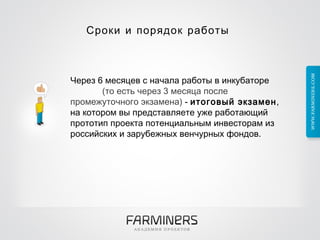 Сроки и порядок работы  Через 6 месяцев с начала работы в инкубаторе  (то есть через 3 месяца после промежуточного экзамена)  -  итоговый экзамен , на котором вы представляете уже работающий прототип проекта потенциальным инвесторам из российских   и   зарубежных   венчурных фондов.  