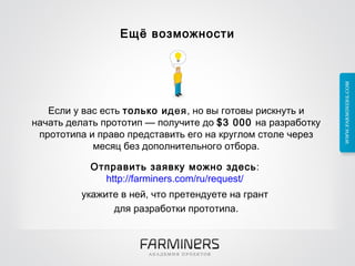 Ещё возможности Если у вас есть  только идея , но вы готовы рискнуть и начать делать прототип — получите до  $3 000  на разработку прототипа и право представить его на круглом столе через месяц без дополнительного отбора. Отправить заявку можно здесь :  http://farminers.com/ru/request/   укажите в ней, что претендуете на грант  для разработки прототипа. 