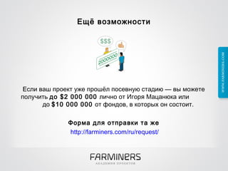 Ещё возможности Если ваш проект уже прошёл посевную стадию — вы можете получить  до $2 000 000  лично от Игоря Мацанюка или  до  $10 000 000  от фондов, в которых он состоит.  Форма для отправки та же http://farminers.com/ru/request/ 