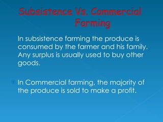 In subsistence farming the produce is consumed by the farmer and his family. Any surplus is usually used to buy other goods. In Commercial farming, the majority of the produce is sold to make a profit.  