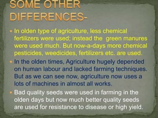  In olden type of agriculture, less chemical
fertilizers were used; instead the green manures
were used much. But now-a-days more chemical
pesticides, weedicides, fertilizers etc. are used.
 In the olden times, Agriculture hugely depended
on human labour and lacked farming techniques.
But as we can see now, agriculture now uses a
lots of machines in almost all works.
 Bad quality seeds were used in farming in the
olden days but now much better quality seeds
are used for resistance to disease or high yield.
 