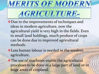 Due to the improvements of techniques and
ideas in modern agriculture, now the
agricultural yield is very high in the fields. Even
in small land holdings, much produce of crops
can be done due to improved agricultural
methods.
Less human labour is needed in the modern
agriculture.
The use of machines enable the agricultural
processes to be done in a large part of land or in
huge areas of cropland.
 