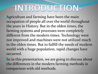  Agriculture and farming have been the main
occupation of people all over the world throughout
the years in History. But in the olden times, the
farming systems and processes were completely
different from the modern times. Technology were
not improved and machines were not utilized much
in the olden times. But to fulfill the needs of modern
world with a huge population, rapid changes have
occurred.
 So in this presentation, we are going to discuss about
the differences in the modern farming methods in
comparison with old methods.
 