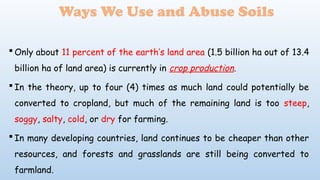  Only about 11 percent of the earth’s land area (1.5 billion ha out of 13.4
billion ha of land area) is currently in crop production.
 In the theory, up to four (4) times as much land could potentially be
converted to cropland, but much of the remaining land is too steep,
soggy, salty, cold, or dry for farming.
 In many developing countries, land continues to be cheaper than other
resources, and forests and grasslands are still being converted to
farmland.
Ways We Use and Abuse Soils
 
