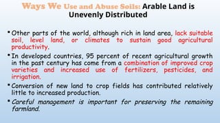  Other parts of the world, although rich in land area, lack suitable
soil, level land, or climates to sustain good agricultural
productivity.
 In developed countries, 95 percent of recent agricultural growth
in the past century has come from a combination of improved crop
varieties and increased use of fertilizers, pesticides, and
irrigation.
 Conversion of new land to crop fields has contributed relatively
little to increased production.
 Careful management is important for preserving the remaining
farmland.
Ways We Use and Abuse Soils: Arable Land is
Unevenly Distributed
 