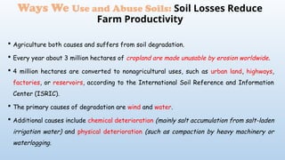  Agriculture both causes and suffers from soil degradation.
 Every year about 3 million hectares of cropland are made unusable by erosion worldwide.
 4 million hectares are converted to nonagricultural uses, such as urban land, highways,
factories, or reservoirs, according to the International Soil Reference and Information
Center (ISRIC).
 The primary causes of degradation are wind and water.
 Additional causes include chemical deterioration (mainly salt accumulation from salt-laden
irrigation water) and physical deterioration (such as compaction by heavy machinery or
waterlogging.
Ways We Use and Abuse Soils: Soil Losses Reduce
Farm Productivity
 