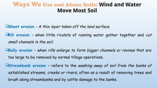 Sheet erosion - A thin layer taken off the land surface.
Rill erosion – when little rivulets of running water gather together and cut
small channels in the soil.
Gully erosion – when rills enlarge to form bigger channels or ravines that are
too large to be removed by normal tillage operations.
Streambank erosion – refers to the washing away of soil from the banks of
established streams, creeks or rivers, often as a result of removing trees and
brush along streambanks and by cattle damage to the banks.
Ways We Use and Abuse Soils: Wind and Water
Move Most Soil
 