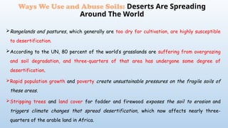Rangelands and pastures, which generally are too dry for cultivation, are highly susceptible
to desertification.
According to the UN, 80 percent of the world’s grasslands are suffering from overgrazing
and soil degradation, and three-quarters of that area has undergone some degree of
desertification.
Rapid population growth and poverty create unsustainable pressures on the fragile soils of
these areas.
Stripping trees and land cover for fodder and firewood exposes the soil to erosion and
triggers climate changes that spread desertification, which now affects nearly three-
quarters of the arable land in Africa.
Ways We Use and Abuse Soils: Deserts Are Spreading
Around The World
 