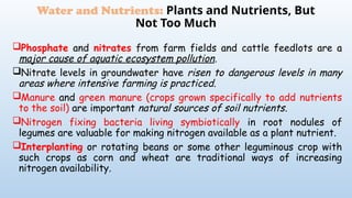 Phosphate and nitrates from farm fields and cattle feedlots are a
major cause of aquatic ecosystem pollution.
Nitrate levels in groundwater have risen to dangerous levels in many
areas where intensive farming is practiced.
Manure and green manure (crops grown specifically to add nutrients
to the soil) are important natural sources of soil nutrients.
Nitrogen fixing bacteria living symbiotically in root nodules of
legumes are valuable for making nitrogen available as a plant nutrient.
Interplanting or rotating beans or some other leguminous crop with
such crops as corn and wheat are traditional ways of increasing
nitrogen availability.
Water and Nutrients: Plants and Nutrients, But
Not Too Much
 