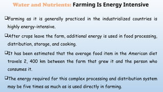 Farming as it is generally practiced in the industrialized countries is
highly energy-intensive.
After crops leave the farm, additional energy is used in food processing,
distribution, storage, and cooking.
It has been estimated that the average food item in the American diet
travels 2, 400 km between the farm that grew it and the person who
consumes it.
The energy required for this complex processing and distribution system
may be five times as much as is used directly in farming.
Water and Nutrients: Farming Is Energy Intensive
 