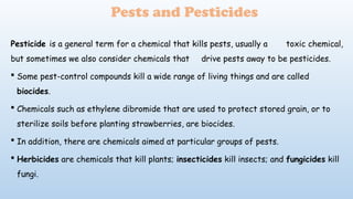 Pesticide is a general term for a chemical that kills pests, usually a toxic chemical,
but sometimes we also consider chemicals that drive pests away to be pesticides.
 Some pest-control compounds kill a wide range of living things and are called
biocides.
 Chemicals such as ethylene dibromide that are used to protect stored grain, or to
sterilize soils before planting strawberries, are biocides.
 In addition, there are chemicals aimed at particular groups of pests.
 Herbicides are chemicals that kill plants; insecticides kill insects; and fungicides kill
fungi.
Pests and Pesticides
 