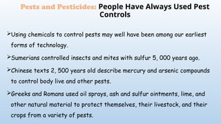 Using chemicals to control pests may well have been among our earliest
forms of technology.
Sumerians controlled insects and mites with sulfur 5, 000 years ago.
Chinese texts 2, 500 years old describe mercury and arsenic compounds
to control body live and other pests.
Greeks and Romans used oil sprays, ash and sulfur ointments, lime, and
other natural material to protect themselves, their livestock, and their
crops from a variety of pests.
Pests and Pesticides: People Have Always Used Pest
Controls
 