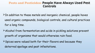 In addition to these metals and inorganic chemical, people haves
used organic compounds, biological controls, and cultural practices
for a long time.
Alcohol from fermentation and acids in pickling solutions prevent
growth of organisms that would otherwise ruin food.
Spices were valued both for their flavors and because they
deterred spoilage and pest infestations.
Pests and Pesticides: People Have Always Used Pest
Controls
 