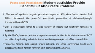  The era of synthetic organic pesticides began in 1939 when Swiss chemist Paul
Miller discovered the powerful insecticidal properties of dichloro-diphenyl-
trichloroethane (DDT).
DDT is remarkably lethal to a wide variety of insects but relatively nontoxic to
mammals.
By the 1960s, however, evidence began to accumulate that indiscriminate use of DDT
and other long-lasting industrial toxins was having unexpected effects on wildlife.
Peregrine falcons, bald eagles, brown pelicans, and other carnivorous birds were
disappearing from former territories in eastern North America.
Pests and Pesticides: Modern pesticides Provide
Benefits But Also Create Problems
 