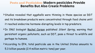 Studies revealed that eggshells were thinning in these species as DDT
and its breakdown products were concentrated through food chains until
it reached endocrine hormone-disrupting levels in top predators.
In 1962 biologist Rachel Carson published Silent Spring, warning that
persistent organic pollutants, such as DDT, pose a threat to wildlife and
perhaps to humans.
According to EPA, total pesticide use in the United States amounts to
5.3 billion pounds (2.4 million metric tons) per year.
Pests and Pesticides: Modern pesticides Provide
Benefits But Also Create Problems
 