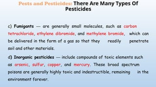 c) Fumigants are generally small molecules, such as
─ carbon
tetrachloride, ethylene dibromide, and methylene bromide, which can
be delivered in the form of a gas so that they readily penetrate
soil and other materials.
d) Inorganic pesticides include compounds of toxic elements such
─
as arsenic, sulfur, copper, and mercury. These broad spectrum
poisons are generally highly toxic and indestructible, remaining in the
environment forever.
Pests and Pesticides: There Are Many Types Of
Pesticides
 
