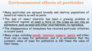 Environmental effects of pesticides
Many pesticides are sprayed broadly and destroy populations of
beneficial insects as well as pests.
The loss of insect diversity has been a growing problem in
agricultural regions: at least a third of the crops we eat rely on
pollinators, such as bees and other invertebrates, to reproduce.
The disappearance of honeybees has received particular attention
in recent years.
Many crops, including squash, tomatoes, peppers, apples, and other
fruit rely on bees for pollination, and it is estimated that the
economic value of bees for pollination is 100 times the value of
their honey.
 