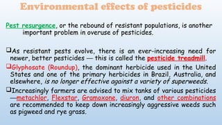 Pest resurgence, or the rebound of resistant populations, is another
important problem in overuse of pesticides.
As resistant pests evolve, there is an ever-increasing need for
newer, better pesticides this is called the
─ pesticide treadmill.
Glyphosate (Roundup), the dominant herbicide used in the United
States and one of the primary herbicides in Brazil, Australia, and
elsewhere, is no longer effective against a variety of superweeds.
Increasingly farmers are advised to mix tanks of various pesticides
─metachlor, Flexstar, Gramoxone, diuron, and other combinations
are recommended to keep down increasingly aggressive weeds such
as pigweed and rye grass.
Environmental effects of pesticides
 