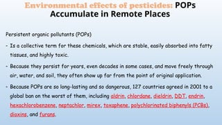 Environmental effects of pesticides: POPs
Accumulate in Remote Places
Persistent organic pollutants (POPs)
- Is a collective term for these chemicals, which are stable, easily absorbed into fatty
tissues, and highly toxic.
- Because they persist for years, even decades in some cases, and move freely through
air, water, and soil, they often show up far from the point of original application.
- Because POPs are so long-lasting and so dangerous, 127 countries agreed in 2001 to a
global ban on the worst of them, including aldrin, chlordane, dieldrin, DDT, endrin,
hexachlorobenzene, neptachlor, mirex, toxaphene, polychlorinated biphenyls (PCBs),
dioxins, and furans.
 