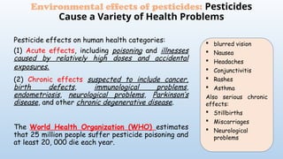 Pesticide effects on human health categories:
(1) Acute effects, including poisoning and illnesses
caused by relatively high doses and accidental
exposures.
(2) Chronic effects suspected to include cancer,
birth defects, immunological problems,
endometriosis, neurological problems, Parkinson’s
disease, and other chronic degenerative disease.
The World Health Organization (WHO) estimates
that 25 million people suffer pesticide poisoning and
at least 20, 000 die each year.
Environmental effects of pesticides: Pesticides
Cause a Variety of Health Problems
 blurred vision
 Nausea
 Headaches
 Conjunctivitis
 Rashes
 Asthma
Also serious chronic
effects:
 Stillbirths
 Miscarriages
 Neurological
problems
 