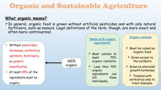 What organic means?
In general, organic food is grown without artificial pesticides and with only natural
fertilizers, such as manure. Legal definitions of the term, though, are more exact and
often more controversial.
Organic and Sustainable Agriculture
100%
organic
o Without pesticides,
hormones, antibiotics,
synthetic fertilizers,
or genetic
modification.
o At least 95% of the
ingredients must be
organic.
“Made with organic
ingredients”
 Must contain at
least 70%
organic contents.
 Less than 70%
organic
ingredients can
list them
individually.
Organic animals
 Must be raised on
organic feed
 Given access to
the outdoors
 Given no steroidal
growth hormones
 Treated with
antibiotics only to
treat diseases.
 