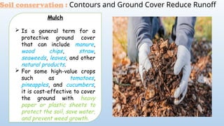 Soil conservation : Contours and Ground Cover Reduce Runoff
Mulch
 Is a general term for a
protective ground cover
that can include manure,
wood chips, straw,
seaweeds, leaves, and other
natural products.
 For some high-value crops
such as tomatoes,
pineapples, and cucumbers,
it is cost-effective to cover
the ground with heavy
paper or plastic sheets to
protect the soil, save water,
and prevent weed growth.
 