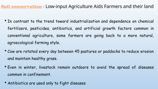  In contrast to the trend toward industrialization and dependence on chemical
fertilizers, pesticides, antibiotics, and artificial growth factors common in
conventional agriculture, some farmers are going back to a more natural,
agroecological farming style.
 Cow are rotated every day between 45 pastures or paddocks to reduce erosion
and maintain healthy grass.
 Even in winter, livestock remain outdoors to avoid the spread of diseases
common in confinement.
 Antibiotics are used only to fight diseases
Soil conservation : Low-input Agriculture Aids Farmers and their land
 