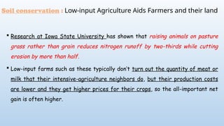  Research at Iowa State University has shown that raising animals on pasture
grass rather than grain reduces nitrogen runoff by two-thirds while cutting
erosion by more than half.
 Low-input farms such as these typically don’t turn out the quantity of meat or
milk that their intensive-agriculture neighbors do, but their production costs
are lower and they get higher prices for their crops, so the all-important net
gain is often higher.
Soil conservation : Low-input Agriculture Aids Farmers and their land
 