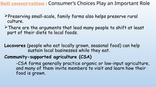 Soil conservation : Consumer’s Choices Play an Important Role
Preserving small-scale, family farms also helps preserve rural
culture.
There are the arguments that lead many people to shift at least
part of their diets to local foods.
Locavores (people who eat locally grown, seasonal food) can help
sustain local businesses while they eat.
Community-supported agriculture (CSA)
-CSA farms generally practice organic or low-input agriculture,
and many of them invite members to visit and learn how their
food is grown.
 
