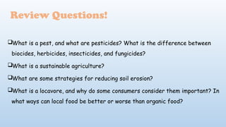 Review Questions!
What is a pest, and what are pesticides? What is the difference between
biocides, herbicides, insecticides, and fungicides?
What is a sustainable agriculture?
What are some strategies for reducing soil erosion?
What is a locavore, and why do some consumers consider them important? In
what ways can local food be better or worse than organic food?
 